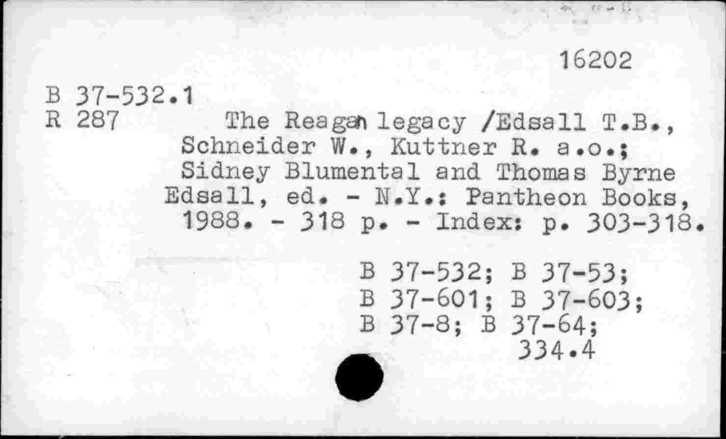 ﻿16202
B 37-532.1
R 287 The Reagan legacy /Edsall T.B., Schneider W., Kuttner R. a.o.; Sidney Blumental and Thomas Byrne Edsall, ed. - N.Y.: Pantheon Books, 1988. - 318 p. - Index: p. 303-318.
B 37-532; B 37-53;
B 37-601; B 37-603;
B 37-8; B 37-64;
334.4